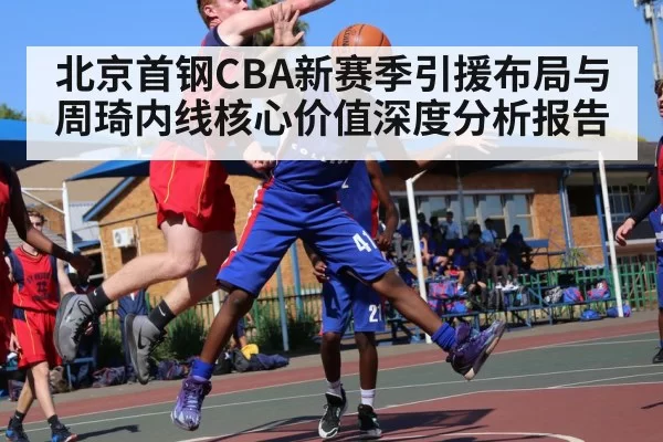 北京首钢CBA新赛季引援布局与周琦内线核心价值深度分析报告