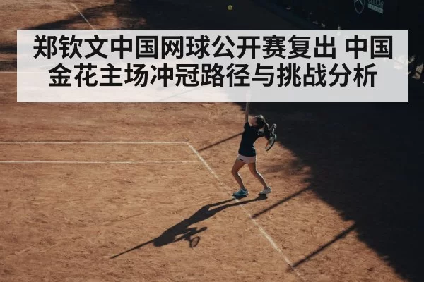郑钦文中国网球公开赛复出 中国金花主场冲冠路径与挑战分析