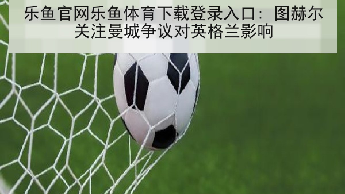 乐鱼官网乐鱼体育下载登录入口: 图赫尔关注曼城争议对英格兰影响