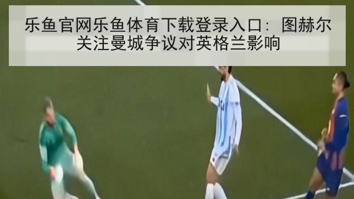乐鱼官网乐鱼体育下载登录入口: 图赫尔关注曼城争议对英格兰影响